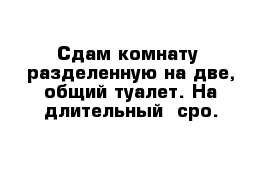 Сдам комнату  разделенную на две, общий туалет. На длительный  сро.